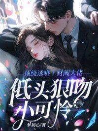 顶级诱哄!财阀大佬低头狠吻小可怜